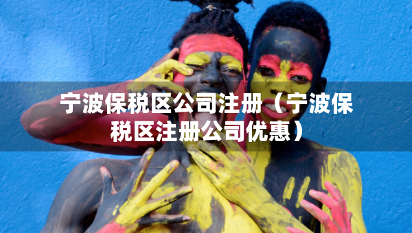 寧波保稅區(qū)公司注冊（寧波保稅區(qū)注冊公司優(yōu)惠）