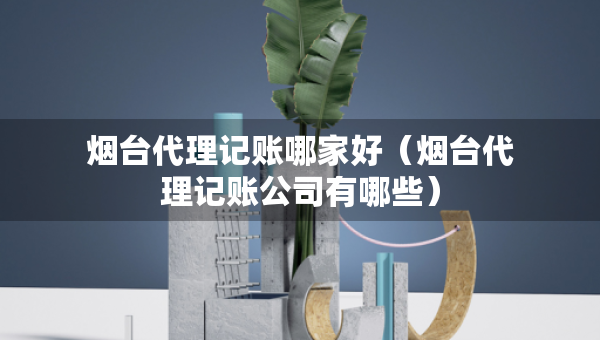 煙臺代理記賬哪家好（煙臺代理記賬公司有哪些）