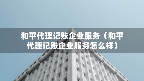 和平代理記賬企業(yè)服務(wù)（和平代理記賬企業(yè)服務(wù)怎么樣）