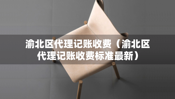 渝北區(qū)代理記賬收費(fèi)（渝北區(qū)代理記賬收費(fèi)標(biāo)準(zhǔn)最新）