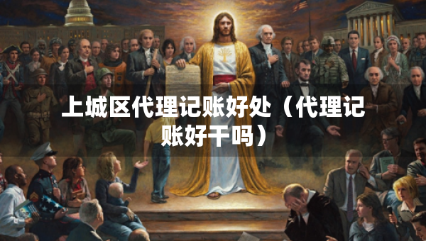 上城區(qū)代理記賬好處（代理記賬好干嗎）
