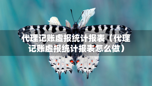代理記賬虛報(bào)統(tǒng)計(jì)報(bào)表（代理記賬虛報(bào)統(tǒng)計(jì)報(bào)表怎么做）
