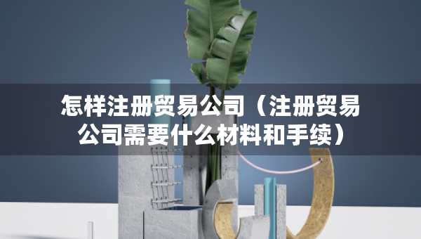 怎樣注冊貿(mào)易公司（注冊貿(mào)易公司需要什么材料和手續(xù)）