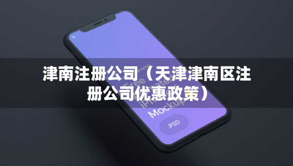 津南注冊(cè)公司（天津津南區(qū)注冊(cè)公司優(yōu)惠政策）