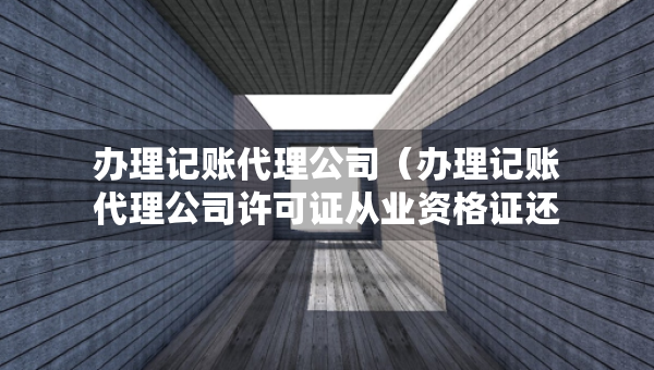 辦理記賬代理公司（辦理記賬代理公司許可證從業(yè)資格證還能用嗎）