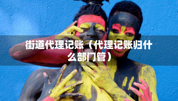 街道代理記賬（代理記賬歸什么部門(mén)管）
