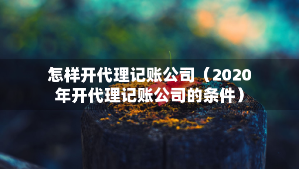 怎樣開代理記賬公司（2020年開代理記賬公司的條件）
