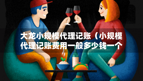 大龍小規(guī)模代理記賬（小規(guī)模代理記賬費(fèi)用一般多少錢一個(gè)月）