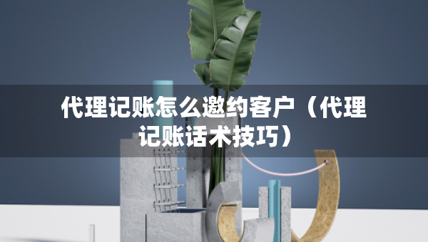 代理記賬怎么邀約客戶（代理記賬話術(shù)技巧）