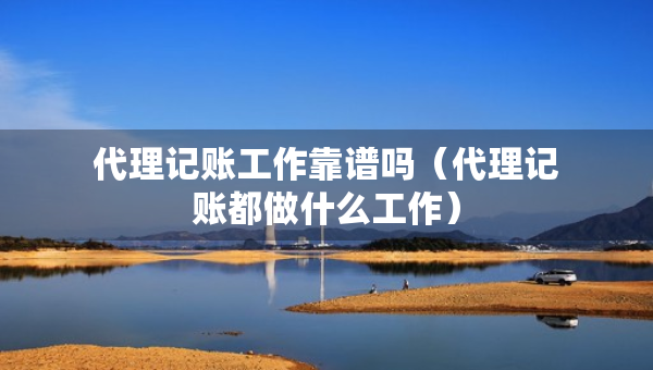 代理記賬工作靠譜嗎（代理記賬都做什么工作）