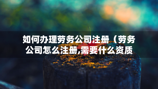 如何辦理勞務(wù)公司注冊（勞務(wù)公司怎么注冊,需要什么資質(zhì)）