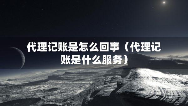 代理記賬是怎么回事（代理記賬是什么服務）