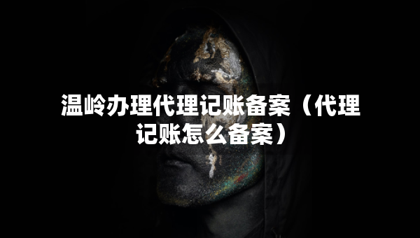 溫嶺辦理代理記賬備案（代理記賬怎么備案）