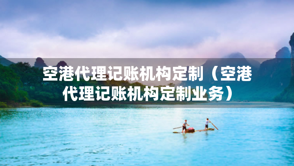 空港代理記賬機(jī)構(gòu)定制（空港代理記賬機(jī)構(gòu)定制業(yè)務(wù)）