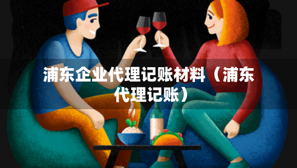 浦東企業(yè)代理記賬材料（浦東 代理記賬）