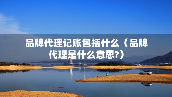 品牌代理記賬包括什么（品牌代理是什么意思?）
