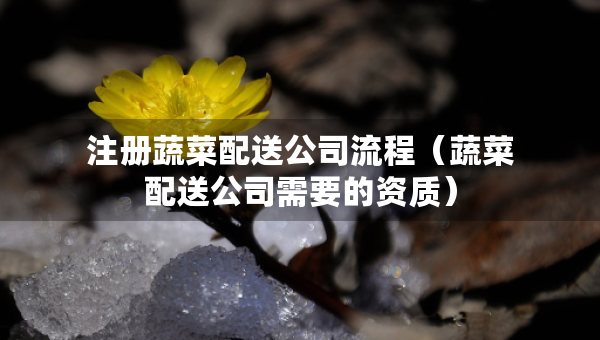注冊(cè)蔬菜配送公司流程（蔬菜配送公司需要的資質(zhì)）