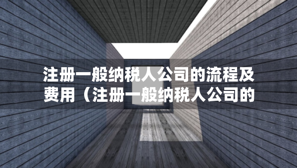 注冊一般納稅人公司的流程及費用（注冊一般納稅人公司的流程及費用是什么）