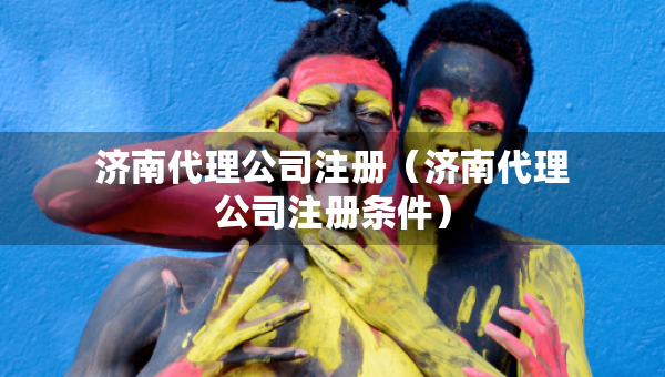 濟(jì)南代理公司注冊(cè)（濟(jì)南代理公司注冊(cè)條件）