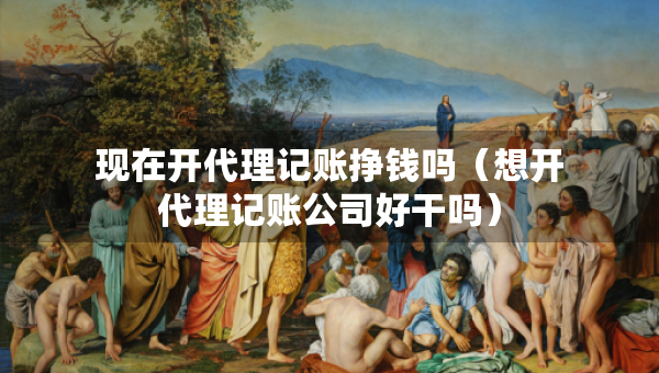 現(xiàn)在開代理記賬掙錢嗎（想開代理記賬公司好干嗎）