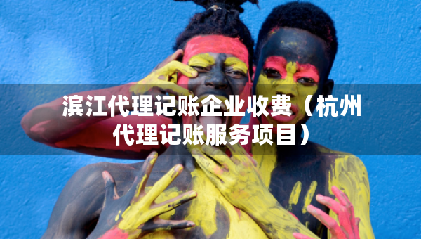 濱江代理記賬企業(yè)收費(fèi)（杭州代理記賬服務(wù)項(xiàng)目）