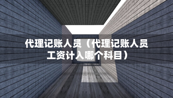 代理記賬人員（代理記賬人員工資計(jì)入哪個(gè)科目）