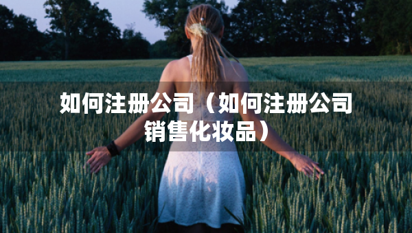 如何注冊(cè)公司（如何注冊(cè)公司銷售化妝品）