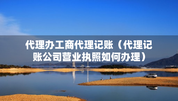 代理辦工商代理記賬（代理記賬公司營業(yè)執(zhí)照如何辦理）