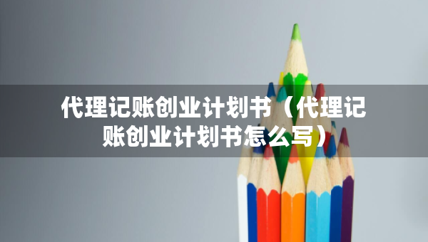 代理記賬創(chuàng)業(yè)計劃書（代理記賬創(chuàng)業(yè)計劃書怎么寫）