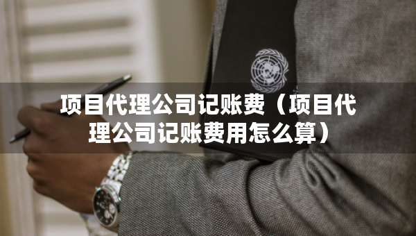 項(xiàng)目代理公司記賬費(fèi)（項(xiàng)目代理公司記賬費(fèi)用怎么算）