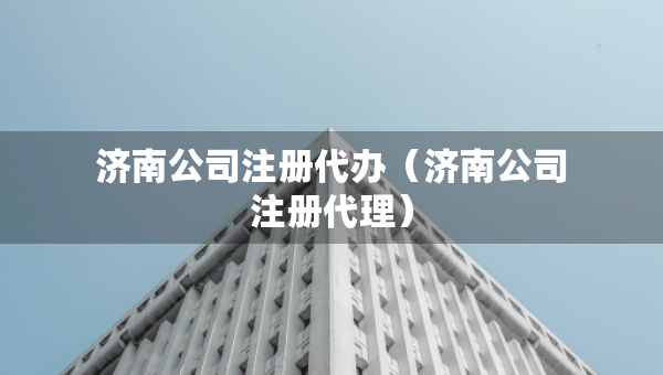 濟(jì)南公司注冊(cè)代辦（濟(jì)南公司注冊(cè)代理）