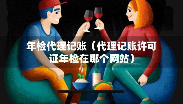 年檢代理記賬（代理記賬許可證年檢在哪個網(wǎng)站）