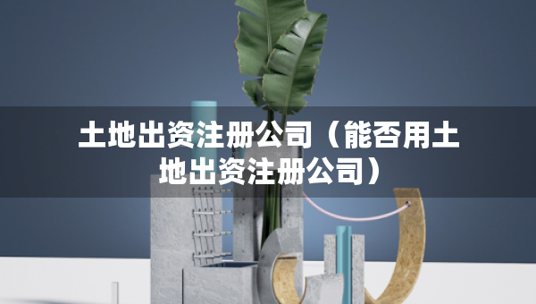 土地出資注冊(cè)公司（能否用土地出資注冊(cè)公司）