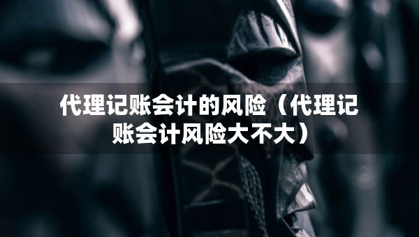 代理記賬會(huì)計(jì)的風(fēng)險(xiǎn)（代理記賬會(huì)計(jì)風(fēng)險(xiǎn)大不大）