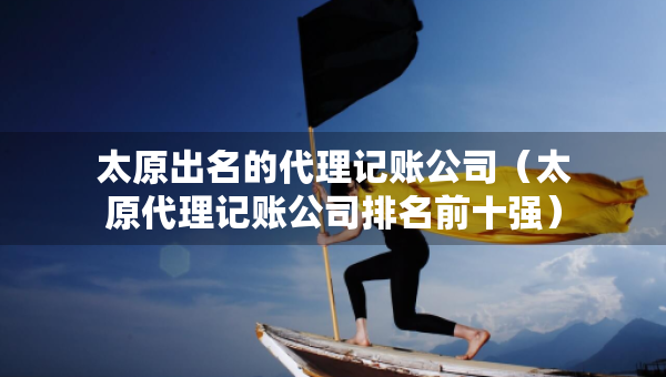 太原出名的代理記賬公司（太原代理記賬公司排名前十強）