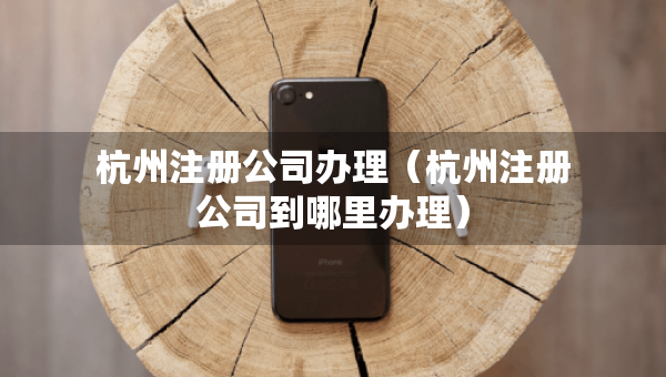 杭州注冊公司辦理（杭州注冊公司到哪里辦理）