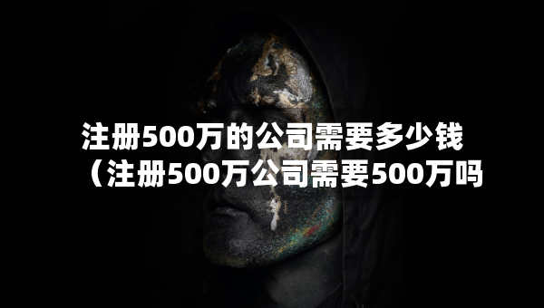 注冊500萬的公司需要多少錢（注冊500萬公司需要500萬嗎）