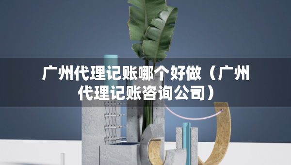廣州代理記賬哪個(gè)好做（廣州代理記賬咨詢公司）