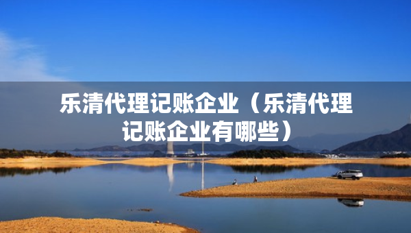 樂清代理記賬企業(yè)（樂清代理記賬企業(yè)有哪些）