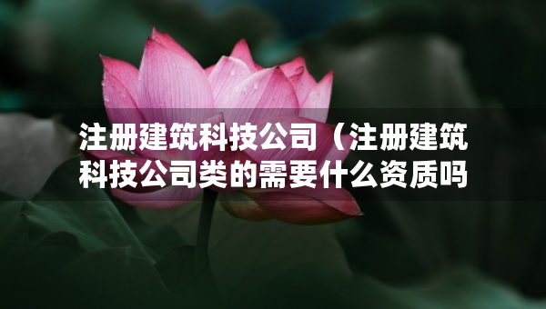 注冊建筑科技公司（注冊建筑科技公司類的需要什么資質(zhì)嗎）
