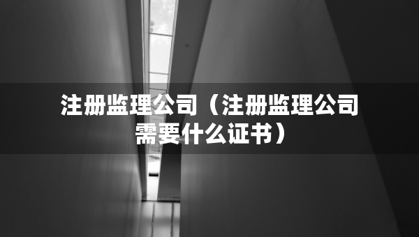 注冊(cè)監(jiān)理公司（注冊(cè)監(jiān)理公司需要什么證書(shū)）