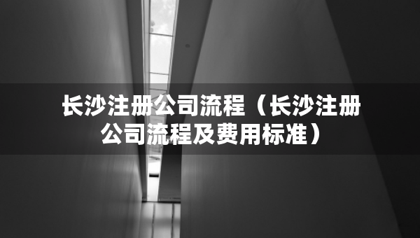 長沙注冊(cè)公司流程（長沙注冊(cè)公司流程及費(fèi)用標(biāo)準(zhǔn)）