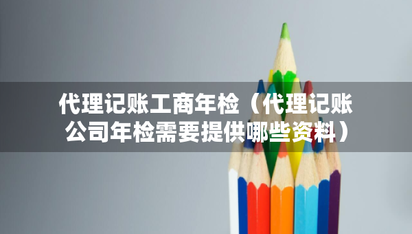 代理記賬工商年檢（代理記賬公司年檢需要提供哪些資料）