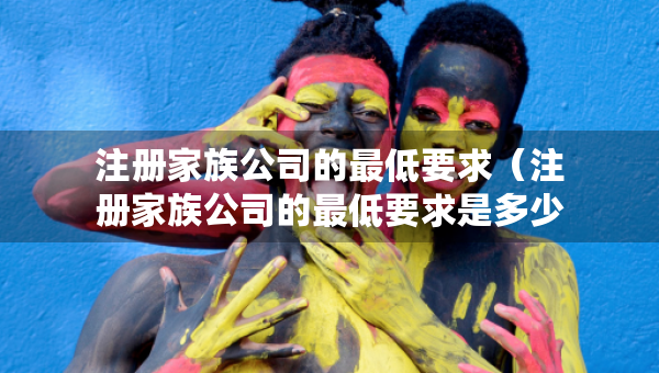 注冊(cè)家族公司的最低要求（注冊(cè)家族公司的最低要求是多少）