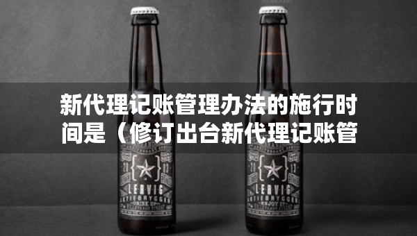 新代理記賬管理辦法的施行時間是（修訂出臺新代理記賬管理辦法的意義）