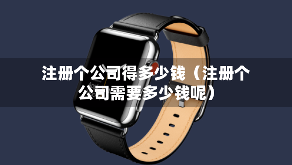 注冊個公司得多少錢（注冊個公司需要多少錢呢）
