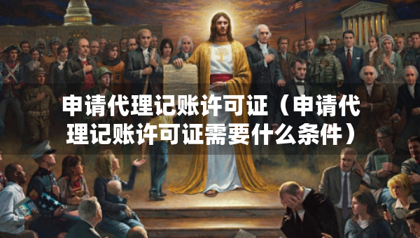 申請代理記賬許可證（申請代理記賬許可證需要什么條件）
