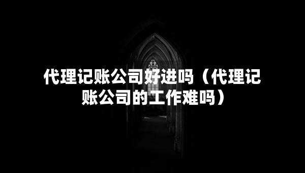 代理記賬公司好進嗎（代理記賬公司的工作難嗎）