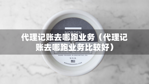 代理記賬去哪跑業(yè)務(wù)（代理記賬去哪跑業(yè)務(wù)比較好）