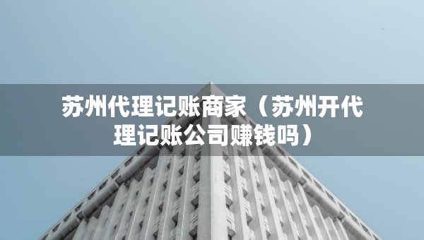 蘇州代理記賬商家（蘇州開代理記賬公司賺錢嗎）